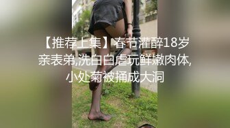 【推荐上集】春节灌醉18岁亲表弟,洗白白虐玩鲜嫩肉体,小处菊被捅成大洞