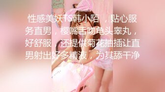 性感美妖TS韩小陌 ，贴心服务直男，樱嘴舌吻龟头睾丸，好舒服，还提供菊花抽插让直男射出好多精液，为其舔干净！