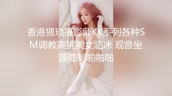 香港猥琐摄影师KK系列各种SM调教高挑美女涵冰 观音坐莲强制啪啪啪