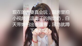 现在的夫妻真会玩，厨房里拍小视频逗逗妻子的胸奶奶，白天带媳妇出去遛弯，尿急就蹲下来尿尿！