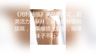 《用利抽插》高品质探花，甜美活力小妹妹，苗条身材吸吮舔屌，骑乘爆插大屁股，搞得妹子不行了