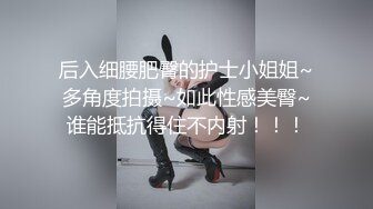 后入细腰肥臀的护士小姐姐~多角度拍摄~如此性感美臀~谁能抵抗得住不内射！！！