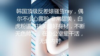 韩国顶级反差婊骚货ray，偶尔不小心露脸 非常甜美，白虎粉逼高挑美腿好身材，不断无色帅哥，在办公室里干活，无套内射