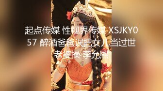 起点传媒 性视界传媒 XSJKY057 醉酒爸爸误把女儿当过世老婆操 李允熙