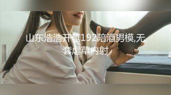 山东浩浩开苞192陪酒男模,无套虐草内射