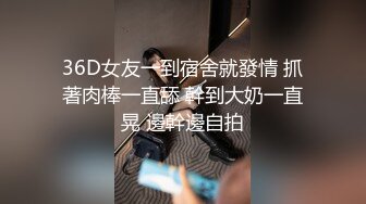 36D女友一到宿舍就發情 抓著肉棒一直舔 幹到大奶一直晃 邊幹邊自拍