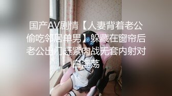 国产AV剧情【人妻背着老公偷吃邻居单男】躲藏在窗帘后老公出门赶紧肉战无套内射对白淫荡