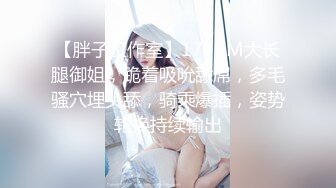 【胖子工作室】173CM大长腿御姐，跪着吸吮舔屌，多毛骚穴埋头舔，骑乘爆插，姿势轮换持续输出