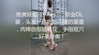 绝美妖姬-Ts Aey -，职业OL装，头发一甩宛如闪耀的星星，肉棒自慰插菊花，手指抠穴，好美好美！