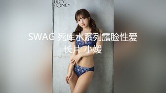 SWAG 死库水系列露脸性爱长片 小媛