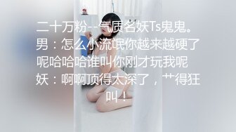 二十万粉--气质名妖Ts鬼鬼。男：怎么小流氓你越来越硬了呢哈哈哈谁叫你刚才玩我呢   妖：啊啊顶得太深了，艹得狂叫！