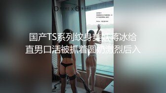 国产TS系列纹身美妖蒋冰给直男口活被抓着圆奶激烈后入