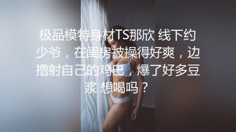 极品模特身材TS那欣 线下约少爷，在闺房被操得好爽，边撸射自己的鸡巴，爆了好多豆浆 想喝吗？