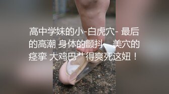 高中学妹的小-白虎穴- 最后的高潮 身体的颤抖、美穴的痉挛 大鸡巴艹得爽死这妞！