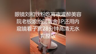 眼镜刘和铁粉吃宵夜灌醉美容院老板娘抬回宿舍3P还用内窥镜看子宫28分钟高清无水完整版