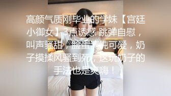 高颜气质刚毕业的学妹【宫廷小御女】3点诱惑 跳弹自慰，叫声骚甜，脸蛋清纯可爱，奶子摸揉风骚到死，这玩奶子的手法也是爽嗨！