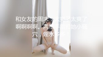 和女友的周末：太爽了太爽了啊啊啊啊。两根手指扣她小骚穴，淫水多多！