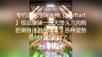 专约清纯学妹大神『Loeftart』极品嫩妹一线天馒头穴肉鲍肥嫩极品甚是诱人，各种姿势抽插打桩爽翻了！