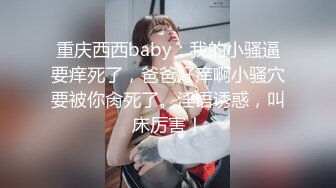 重庆西西baby：我的小骚逼要痒死了，爸爸好痒啊小骚穴要被你肏死了。淫语诱惑，叫床厉害！