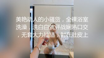 美艳动人的小骚货，全裸浴室洗澡，洗白白就开战娴熟口交，无套大力抽插，射在肚皮上