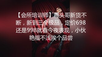 【会所培训师】鸡头哥新货不断，新到三个极品，定价698还是998就看今夜表现，小伙艳福不浅挨个品尝