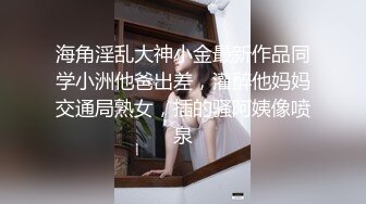 海角淫乱大神小金最新作品同学小洲他爸出差，灌醉他妈妈交通局熟女，插的骚阿姨像喷泉