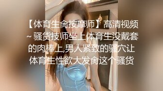 【体育生肏按摩师】高清视频～骚货技师坐上体育生没戴套的肉棒上,男人紧致的骚穴让体育生性欲大发肏这个骚货