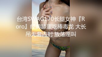 台湾SWAG170长腿女神『Roro』经典舔蛋吃棒毒龙 大长吊无套內射 放荡淫叫