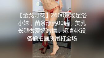 【金戈寻花】2600返场足浴小妹，苗条漂亮00后，美乳长腿做爱好激情，超清4K设备偷拍画质吊打全场