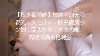 【权少很骚呐】按摩店的无限春光，头号技师，肤白貌美小少妇，回头客多，无套啪啪，肉欲满满香艳刺激