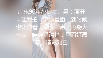 广东96年小护士。男：掰开，让我拍一下你里面，到时候也让你看，掰大一点，再掰大一点，哇哇好清楚，里面好漂亮。精彩对白