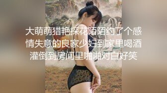 大萌萌猎艳探花陌陌约了个感情失意的良家少妇到家里喝酒灌倒到房间里啪啪对白好笑