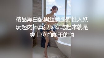 精品黑白配黑丝美腿野性人妖玩起肉棒真狠深喉吃起来就是爽上位啪啪干的嗨