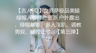 【吉人FQ】女菩萨极品美腿绿帽人妻付费资源 户外露出、绿帽献妻、多人淫趴、调教男奴、硬控止寸…【第三弹】 (2)