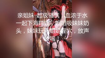 亲姐妹··超级骚气，血浓于水一起下海赚钱，姐姐吸妹妹奶头，妹妹玩弄姐姐淫穴，放声娇喘！