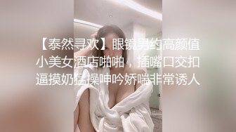 【泰然寻欢】眼镜男约高颜值小美女酒店啪啪，插嘴口交扣逼摸奶猛操呻吟娇喘非常诱人