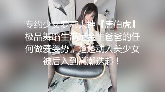 专约少女萝莉大神『唐伯虎』极品舞蹈生满足金主爸爸的任何做爱姿势，楚楚动人美少女被后入到高潮迭起！