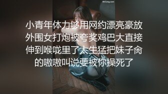 小青年体力够用网约漂亮豪放外围女打炮被夸奖鸡巴大直接伸到喉咙里了太生猛把妹子肏的嗷嗷叫说要被你操死了