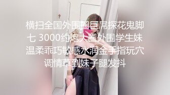 横扫全国外围圈巨屌探花鬼脚七 3000约炮大圈外围学生妹温柔乖巧敏感水润金手指玩穴调情草到妹子腿发抖