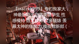 『jaacckk999』专约良家大神最新流出白富美留学生 性感模特 语文教师 众多骚婊 羡慕大神的钞能力 夜夜做新郎 (1)