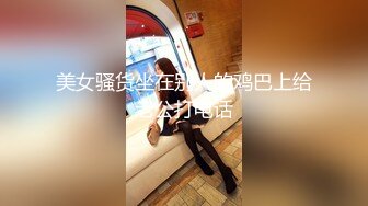 美女骚货坐在别人的鸡巴上给老公打电话