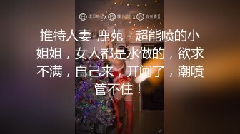 推特人妻-鹿苑 - 超能喷的小姐姐，女人都是水做的，欲求不满，自己来，开闸了，潮喷管不住！