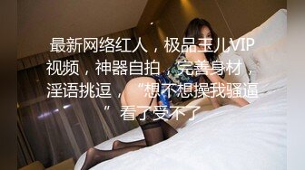 最新网络红人，极品玉儿VIP视频，神器自拍，完善身材，淫语挑逗，“想不想操我骚逼”看了受不了