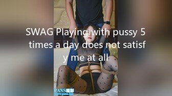 SWAG Playing with pussy 5 times a day does not satisfy me at all