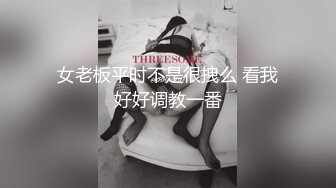 女老板平时不是很拽么 看我好好调教一番