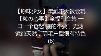 【原味少女】年纪不大很会玩【粒の心事】全福利合集 一口一个爸爸 骚的不要，无滤镜纯天然，阴毛户型很有特色 (6)