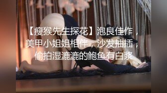 【瘦猴先生探花】泡良佳作，美甲小姐姐相伴，沙发抽插，偷拍湿漉漉的鲍鱼有白浆