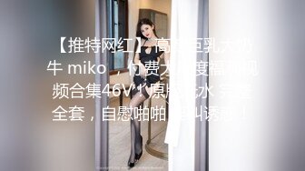 【推特网红】 高颜巨乳大奶牛 miko ，付费大尺度福利视频合集46V！原版无水 完整全套，自慰啪啪 淫叫诱惑！