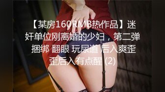 【某房160RMB热作品】迷奸单位刚离婚的少妇，第二弹 捆绑 翻眼 玩尿道 后入爽歪歪后入有点醒 (2)