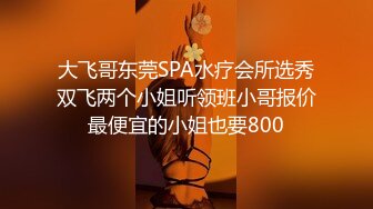 大飞哥东莞SPA水疗会所选秀双飞两个小姐听领班小哥报价最便宜的小姐也要800